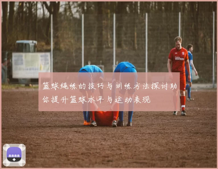 篮球绳练的技巧与训练方法探讨助你提升篮球水平与运动表现