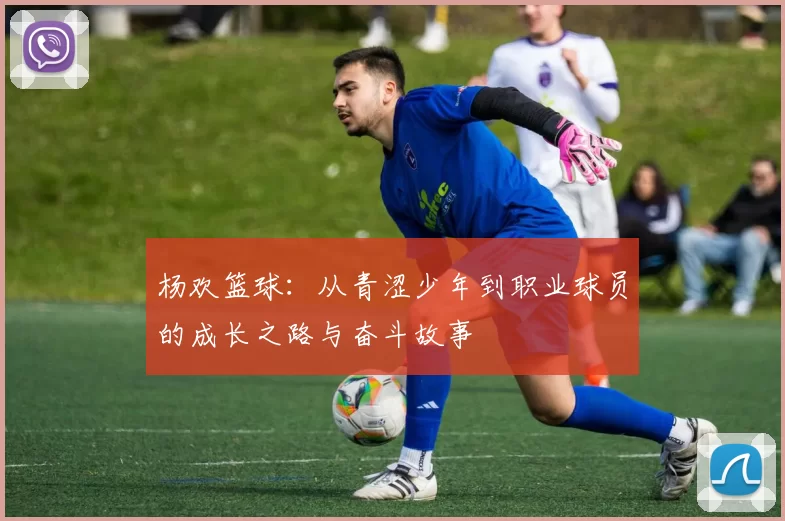 杨欢篮球：从青涩少年到职业球员的成长之路与奋斗故事