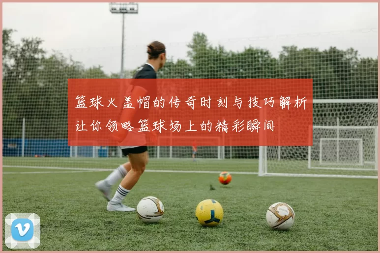 篮球火盖帽的传奇时刻与技巧解析让你领略篮球场上的精彩瞬间