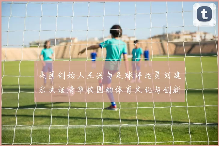 美团创始人王兴与足球评论员刘建宏共话清华校园的体育文化与创新发展